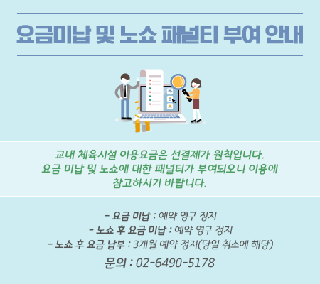  요금미납 및 노쇼 패널티 부여 안내 교내 체육시설 이용요금은 선결제가 원칙입니다.
요금 미납 및 노쇼에 대한 패널티가 부여되오니 이용에 참고하시기 바랍니다.
- 요금 미납 : 예약 영구 정지
- 노쇼 후 요금 미납 : 예약 영구 정지
- 노쇼 후 요금 납부 : 3개월 예약 정지(당일 취소에 해당)
문의 : 02-6490-5178